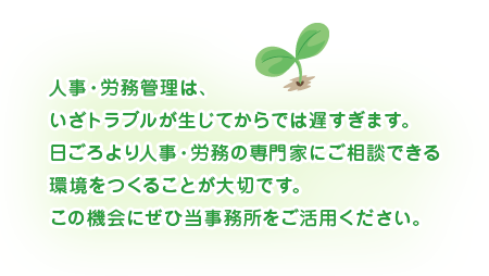 人事・労務管理は、いざトラブルが生じてからでは遅すぎます。日ごろより人事・労務の専門家にご相談できる環境をつくることが大切です。この機会にぜひ当事務所をご活用ください。