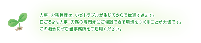 人事・労務管理は、いざトラブルが生じてからでは遅すぎます。日ごろより人事・労務の専門家にご相談できる環境をつくることが大切です。この機会にぜひ当事務所をご活用ください。